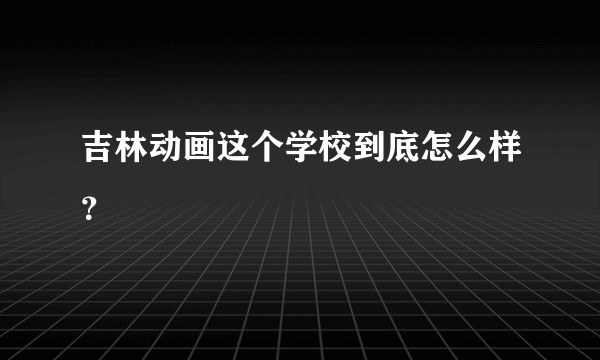 吉林动画这个学校到底怎么样？