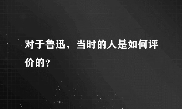 对于鲁迅，当时的人是如何评价的？