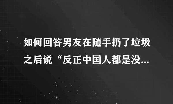 如何回答男友在随手扔了垃圾之后说“反正中国人都是没素质的”？对于一些素质问题该怎样对待？