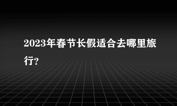 2023年春节长假适合去哪里旅行？