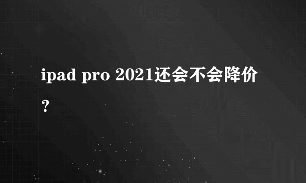 ipad pro 2021还会不会降价？