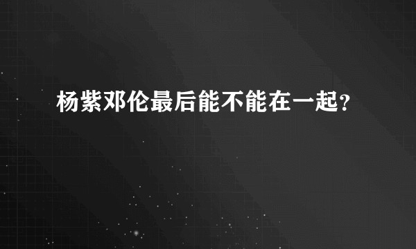 杨紫邓伦最后能不能在一起？