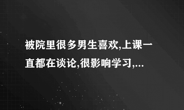 被院里很多男生喜欢,上课一直都在谈论,很影响学习,怎么办呢？