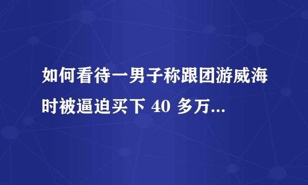如何看待一男子称跟团游威海时被逼迫买下 40 多万商品房，官方回应系自愿购房，当事人已发书面声明？