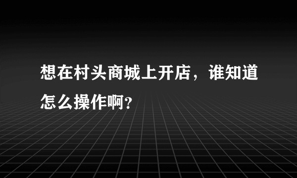 想在村头商城上开店，谁知道怎么操作啊？