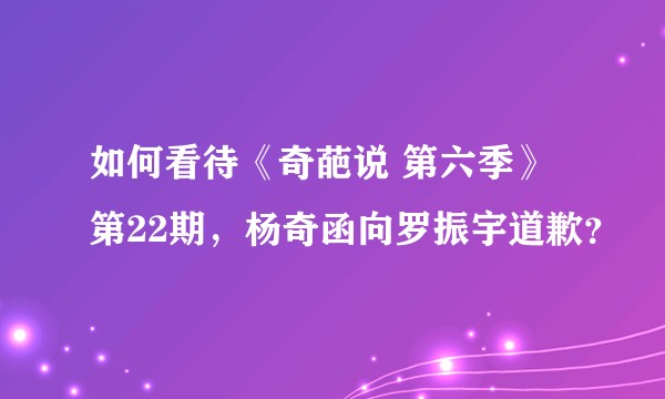 如何看待《奇葩说 第六季》第22期，杨奇函向罗振宇道歉？