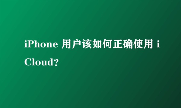 iPhone 用户该如何正确使用 iCloud？