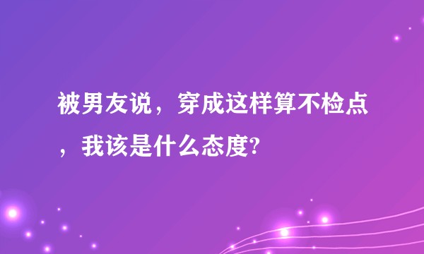 被男友说，穿成这样算不检点，我该是什么态度?