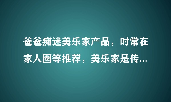 爸爸痴迷美乐家产品，时常在家人圈等推荐，美乐家是传销吗？产品真的无害吗？怎样说服爸爸做正常的消费者