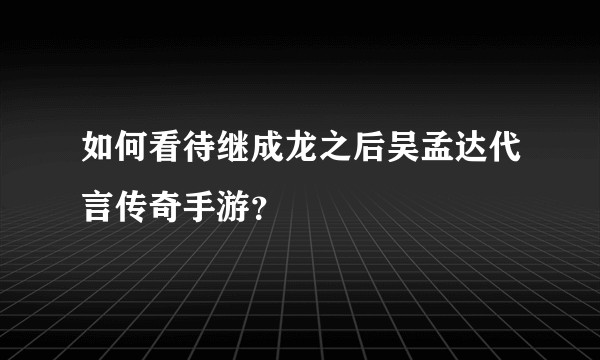 如何看待继成龙之后吴孟达代言传奇手游？