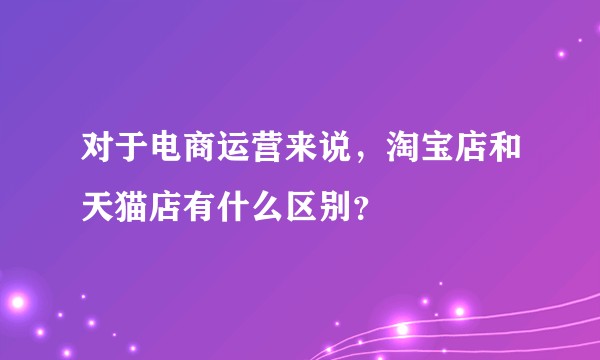 对于电商运营来说，淘宝店和天猫店有什么区别？