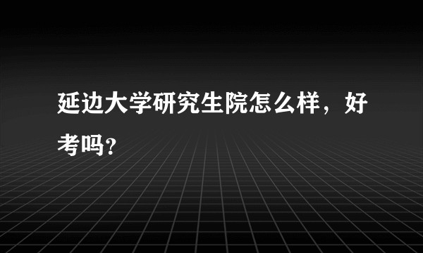 延边大学研究生院怎么样，好考吗？