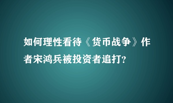 如何理性看待《货币战争》作者宋鸿兵被投资者追打？