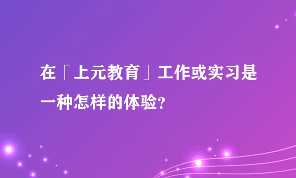 在「上元教育」工作或实习是一种怎样的体验?