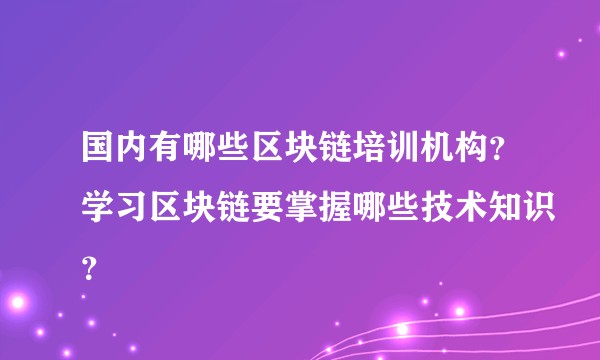 国内有哪些区块链培训机构？学习区块链要掌握哪些技术知识？