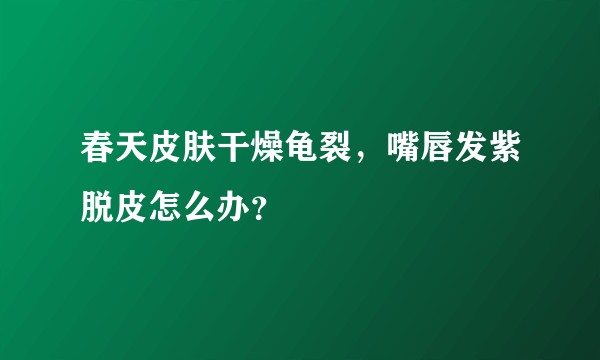 春天皮肤干燥龟裂，嘴唇发紫脱皮怎么办？