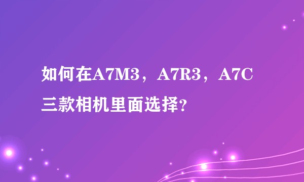 如何在A7M3，A7R3，A7C三款相机里面选择？