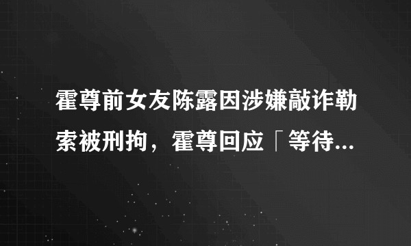 霍尊前女友陈露因涉嫌敲诈勒索被刑拘，霍尊回应「等待法律还自己一个公正」，事件会如何发展？