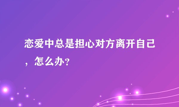 恋爱中总是担心对方离开自己，怎么办？