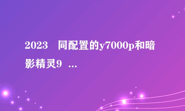 2023 同配置的y7000p和暗影精灵9 定制的 哪个更好?
