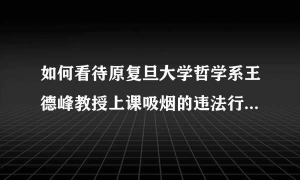 如何看待原复旦大学哲学系王德峰教授上课吸烟的违法行为？包庇室内公共场所抽烟违法言行为其开脱的人为了啥？