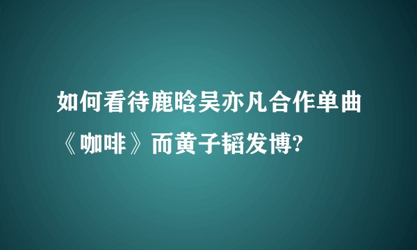 如何看待鹿晗吴亦凡合作单曲《咖啡》而黄子韬发博?