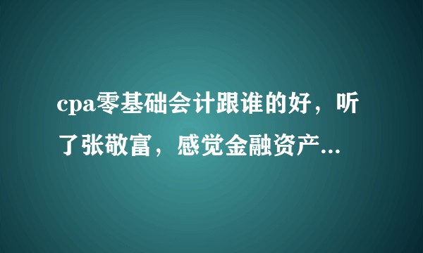 cpa零基础会计跟谁的好，听了张敬富，感觉金融资产那块实在听不懂，求老师推荐的，急切盼求！？