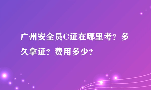 广州安全员C证在哪里考？多久拿证？费用多少？