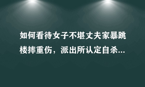 如何看待女子不堪丈夫家暴跳楼摔重伤，派出所认定自杀行为，事发一年没能离成婚？女子该怎么办？