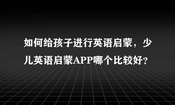 如何给孩子进行英语启蒙，少儿英语启蒙APP哪个比较好？