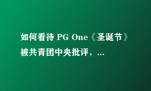 如何看待 PG One《圣诞节》被共青团中央批评,及 PG One 和红花会宣布「主动全网下架作品」?