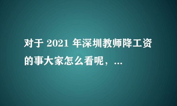 对于 2021 年深圳教师降工资的事大家怎么看呢,是真的吗?
