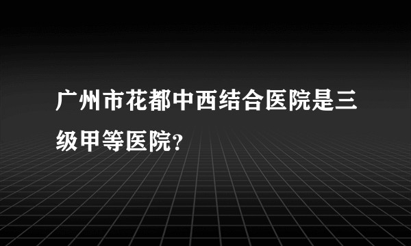 广州市花都中西结合医院是三级甲等医院？