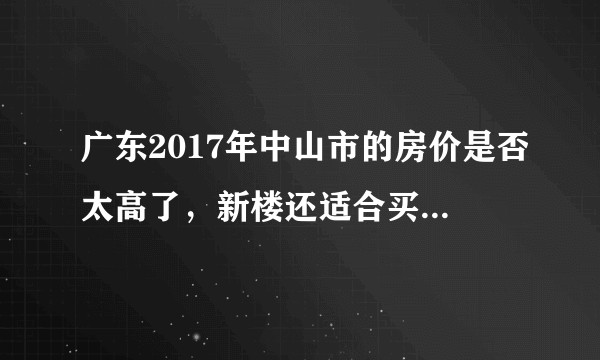 广东2017年中山市的房价是否太高了，新楼还适合买吗？二手怎样？