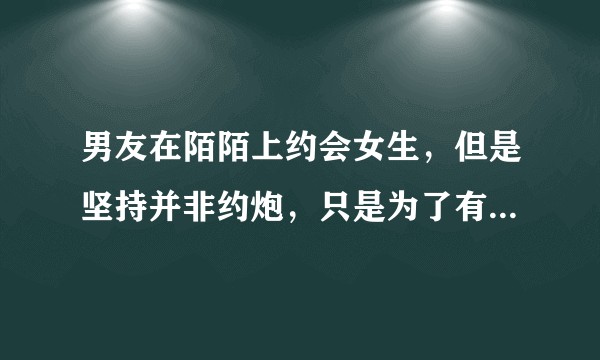 男友在陌陌上约会女生，但是坚持并非约炮，只是为了有新的体验，从男人的角度来说是真实还是谎言？
