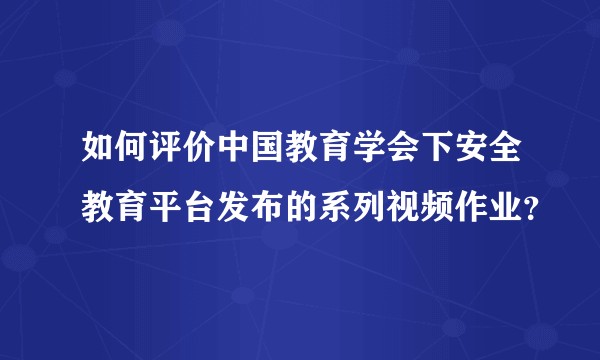 如何评价中国教育学会下安全教育平台发布的系列视频作业？