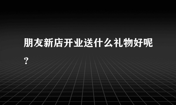 朋友新店开业送什么礼物好呢？