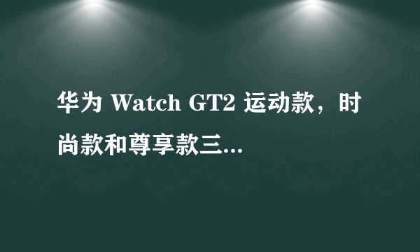 华为 Watch GT2 运动款，时尚款和尊享款三个版本有什么区别？