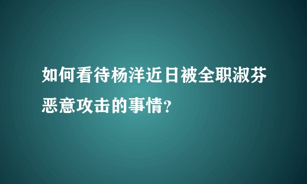 如何看待杨洋近日被全职淑芬恶意攻击的事情？