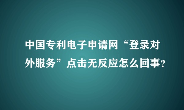 中国专利电子申请网“登录对外服务”点击无反应怎么回事？