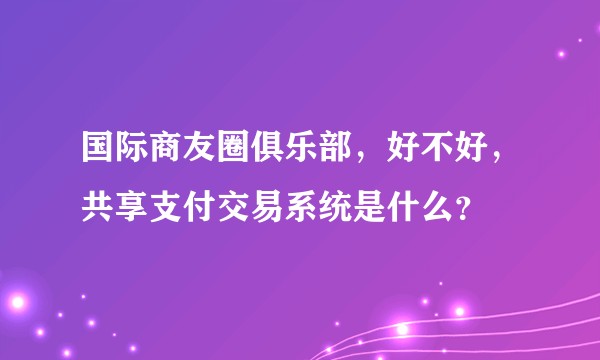 国际商友圈俱乐部，好不好，共享支付交易系统是什么？