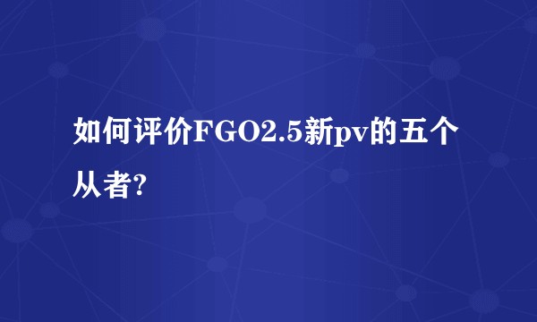 如何评价FGO2.5新pv的五个从者?
