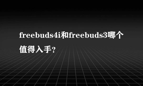 freebuds4i和freebuds3哪个值得入手?