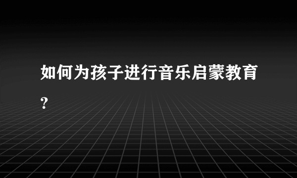 如何为孩子进行音乐启蒙教育？