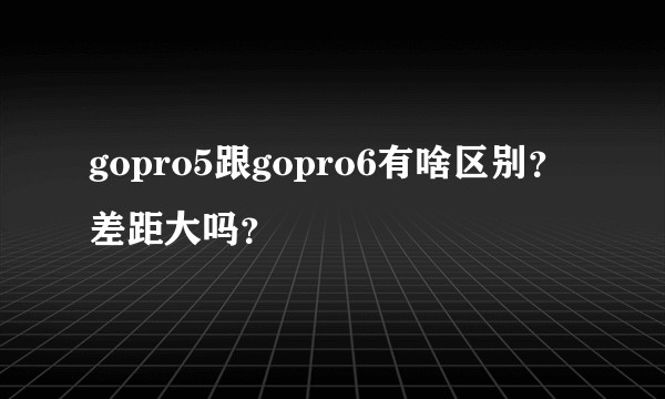 gopro5跟gopro6有啥区别？差距大吗？