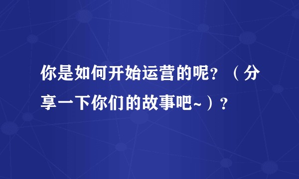 你是如何开始运营的呢？（分享一下你们的故事吧~）？