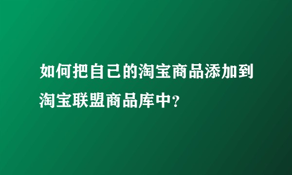 如何把自己的淘宝商品添加到淘宝联盟商品库中？