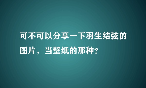 可不可以分享一下羽生结弦的图片，当壁纸的那种？