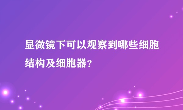 显微镜下可以观察到哪些细胞结构及细胞器？