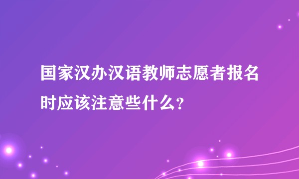 国家汉办汉语教师志愿者报名时应该注意些什么？